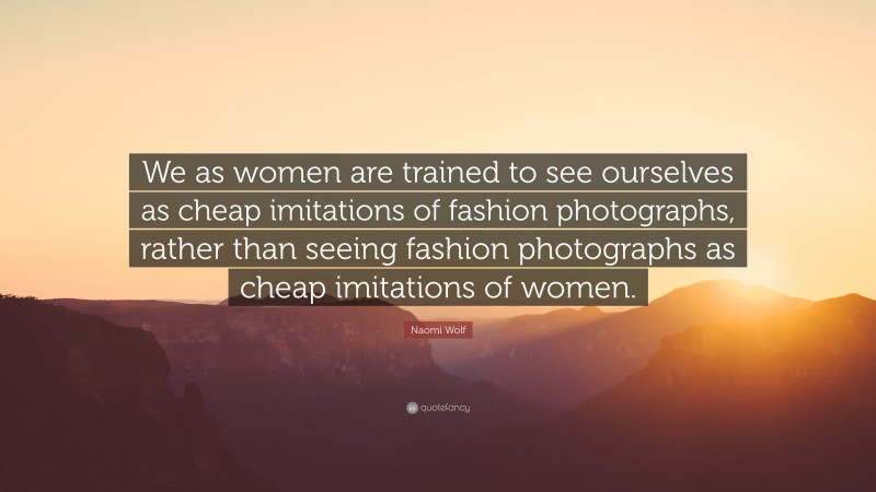 Naomi Wolf Quote: “We as women are trained to see ourselves as cheap imitations of fashion photographs, rather than seeing fashion photographs as cheap imitations of women.”