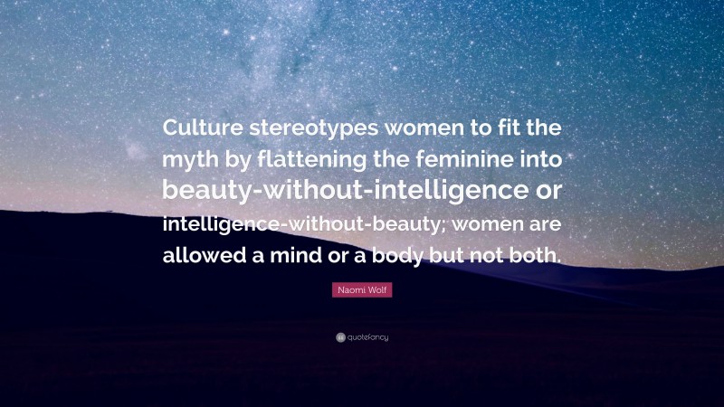 Naomi Wolf Quote: “Culture stereotypes women to fit the myth by flattening the feminine into beauty-without-intelligence or intelligence-without-beauty; women are allowed a mind or a body but not both.”