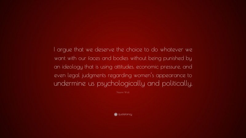 Naomi Wolf Quote: “I argue that we deserve the choice to do whatever we want with our faces and bodies without being punished by an ideology that is using attitudes, economic pressure, and even legal judgments regarding women’s appearance to undermine us psychologically and politically.”