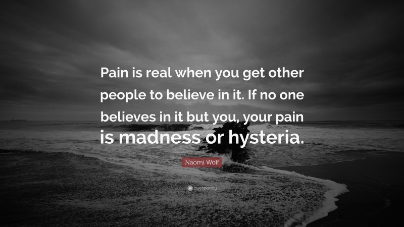 Naomi Wolf Quote: “Pain is real when you get other people to believe in it. If no one believes in it but you, your pain is madness or hysteria.”