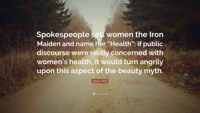 Naomi Wolf Quote: “Spokespeople sell women the Iron Maiden and name her “Health”: if public discourse were really concerned with women’s health, it would turn angrily upon this aspect of the beauty myth.”