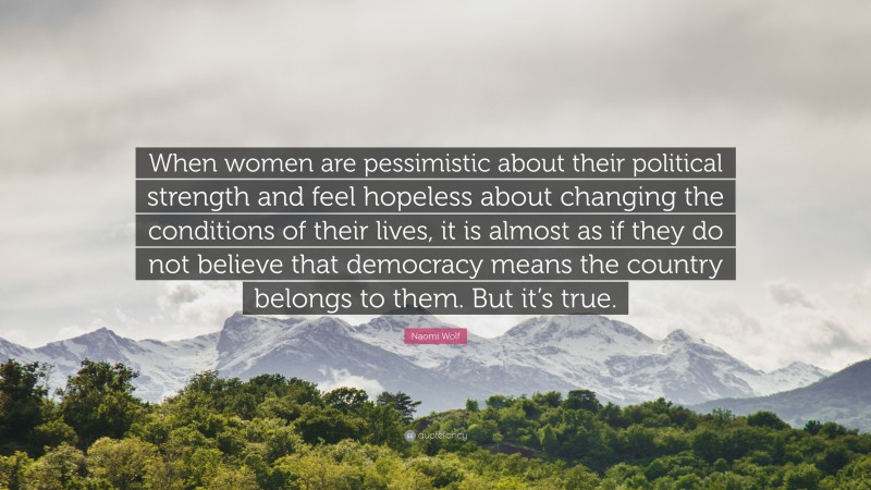 Naomi Wolf Quote: “When women are pessimistic about their political strength and feel hopeless about changing the conditions of their lives, it is almost as if they do not believe that democracy means the country belongs to them. But it’s true.”