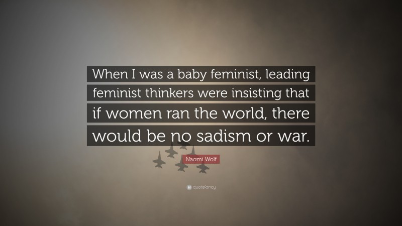 Naomi Wolf Quote: “When I was a baby feminist, leading feminist thinkers were insisting that if women ran the world, there would be no sadism or war.”