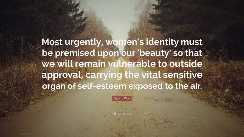 Naomi Wolf Quote: “Most urgently, women’s identity must be premised upon our ‘beauty’ so that we will remain vulnerable to outside approval, carrying the vital sensitive organ of self-esteem exposed to the air.”