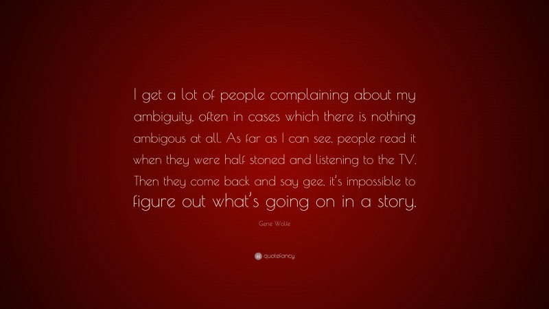 Gene Wolfe Quote: “I get a lot of people complaining about my ambiguity, often in cases which there is nothing ambigous at all. As far as I can see, people read it when they were half stoned and listening to the TV. Then they come back and say gee, it’s impossible to figure out what’s going on in a story.”