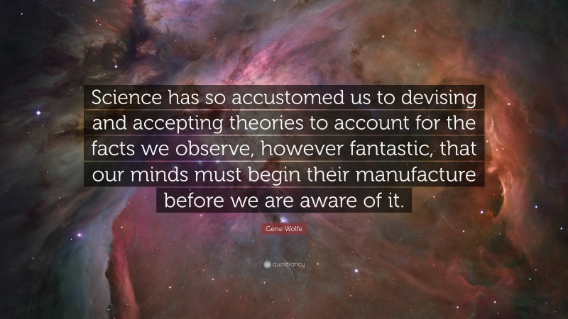 Gene Wolfe Quote: “Science has so accustomed us to devising and accepting theories to account for the facts we observe, however fantastic, that our minds must begin their manufacture before we are aware of it.”