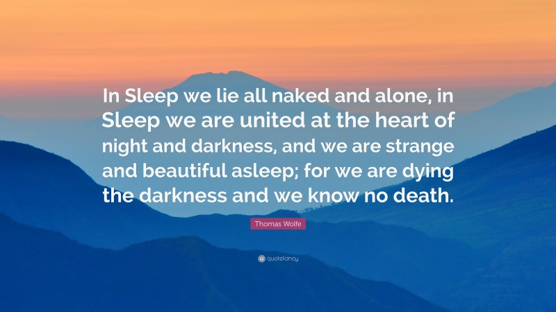 Thomas Wolfe Quote: “In Sleep we lie all naked and alone, in Sleep we are united at the heart of night and darkness, and we are strange and beautiful asleep; for we are dying the darkness and we know no death.”