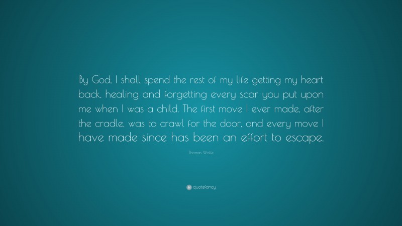 Thomas Wolfe Quote: “By God, I shall spend the rest of my life getting my heart back, healing and forgetting every scar you put upon me when I was a child. The first move I ever made, after the cradle, was to crawl for the door, and every move I have made since has been an effort to escape.”
