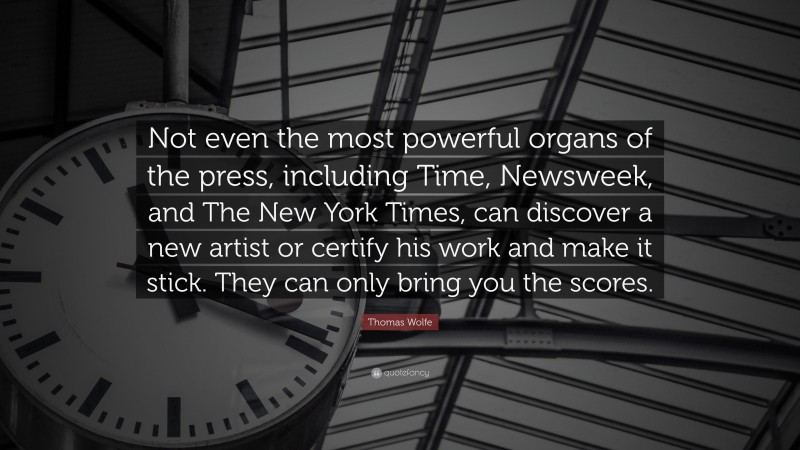 Thomas Wolfe Quote: “Not even the most powerful organs of the press, including Time, Newsweek, and The New York Times, can discover a new artist or certify his work and make it stick. They can only bring you the scores.”