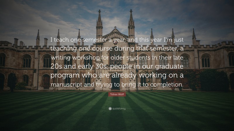 Tobias Wolff Quote: “I teach one semester a year, and this year I’m just teaching one course during that semester, a writing workshop for older students in their late 20s and early 30s, people in our graduate program who are already working on a manuscript and trying to bring it to completion.”