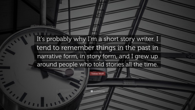 Tobias Wolff Quote: “It’s probably why I’m a short story writer. I tend to remember things in the past in narrative form, in story form, and I grew up around people who told stories all the time.”