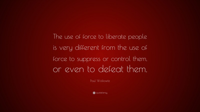 Paul Wolfowitz Quote: “The use of force to liberate people is very different from the use of force to suppress or control them, or even to defeat them.”