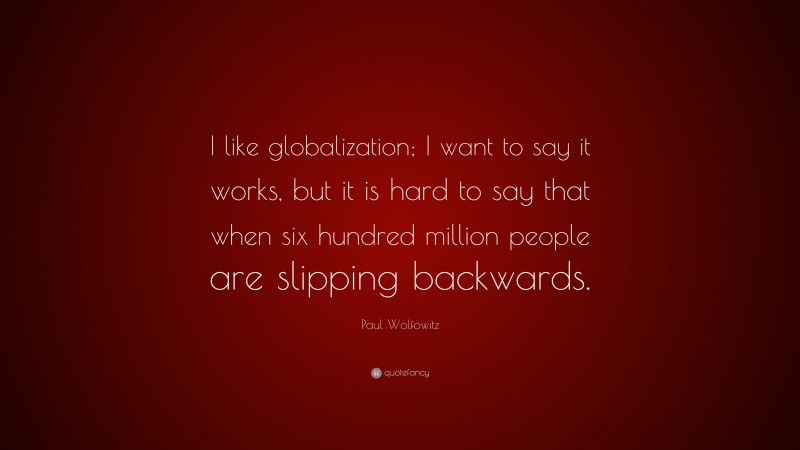 Paul Wolfowitz Quote: “I like globalization; I want to say it works, but it is hard to say that when six hundred million people are slipping backwards.”