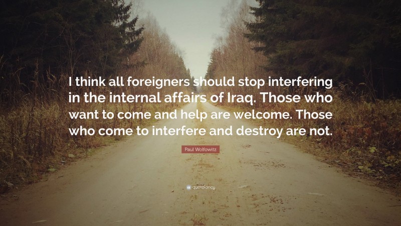 Paul Wolfowitz Quote: “I think all foreigners should stop interfering in the internal affairs of Iraq. Those who want to come and help are welcome. Those who come to interfere and destroy are not.”