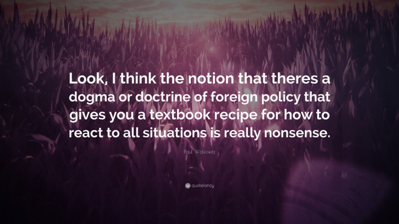 Paul Wolfowitz Quote: “Look, I think the notion that theres a dogma or doctrine of foreign policy that gives you a textbook recipe for how to react to all situations is really nonsense.”