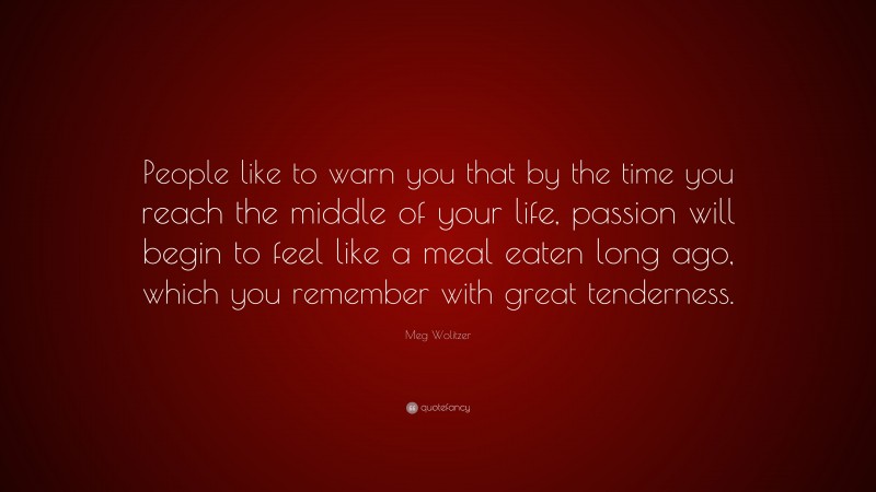 Meg Wolitzer Quote: “People like to warn you that by the time you reach the middle of your life, passion will begin to feel like a meal eaten long ago, which you remember with great tenderness.”