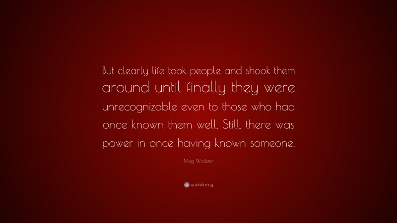 Meg Wolitzer Quote: “But clearly life took people and shook them around until finally they were unrecognizable even to those who had once known them well. Still, there was power in once having known someone.”