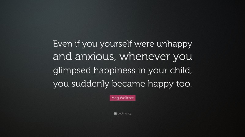 Meg Wolitzer Quote: “Even if you yourself were unhappy and anxious, whenever you glimpsed happiness in your child, you suddenly became happy too.”