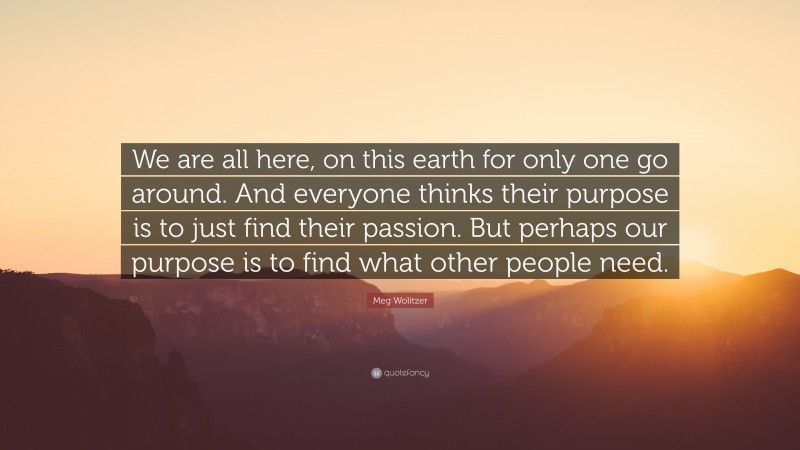 Meg Wolitzer Quote: “We are all here, on this earth for only one go around. And everyone thinks their purpose is to just find their passion. But perhaps our purpose is to find what other people need.”