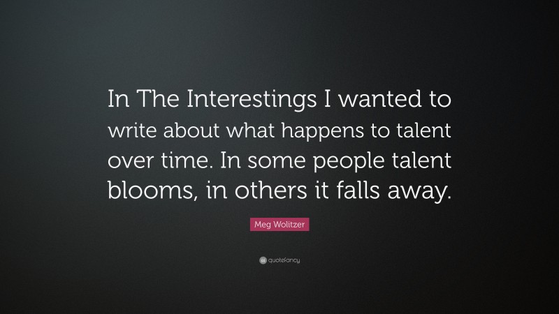 Meg Wolitzer Quote: “In The Interestings I wanted to write about what happens to talent over time. In some people talent blooms, in others it falls away.”