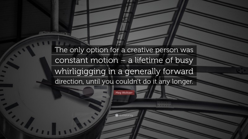 Meg Wolitzer Quote: “The only option for a creative person was constant motion – a lifetime of busy whirligigging in a generally forward direction, until you couldn’t do it any longer.”