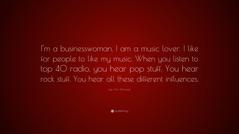Lee Ann Womack Quote: “I’m a businesswoman. I am a music lover. I like for people to like my music. When you listen to top 40 radio, you hear pop stuff. You hear rock stuff. You hear all these different influences.”