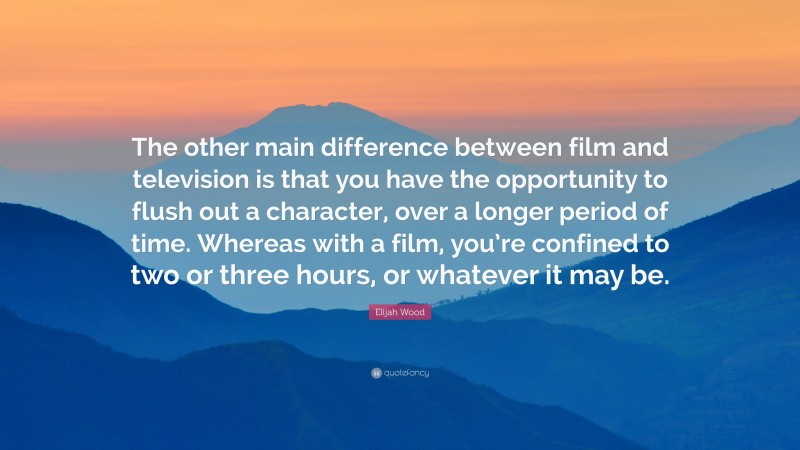 Elijah Wood Quote: “The other main difference between film and television is that you have the opportunity to flush out a character, over a longer period of time. Whereas with a film, you’re confined to two or three hours, or whatever it may be.”