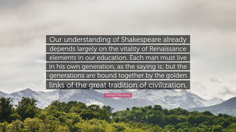 George E. Woodberry Quote: “Our understanding of Shakespeare already depends largely on the vitality of Renaissance elements in our education. Each man must live in his own generation, as the saying is; but the generations are bound together by the golden links of the great tradition of civilization.”