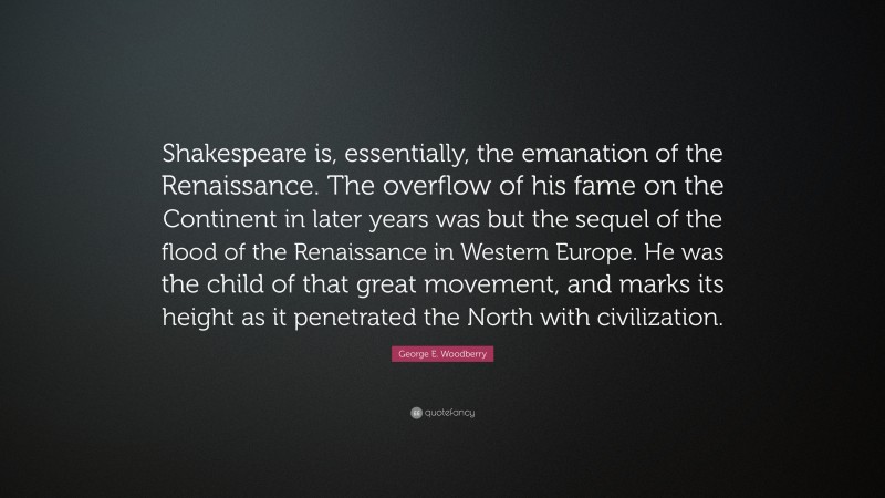 George E. Woodberry Quote: “Shakespeare is, essentially, the emanation of the Renaissance. The overflow of his fame on the Continent in later years was but the sequel of the flood of the Renaissance in Western Europe. He was the child of that great movement, and marks its height as it penetrated the North with civilization.”