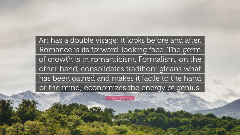 George E. Woodberry Quote: “Art has a double visage: it looks before and after. Romance is its forward-looking face. The germ of growth is in romanticism. Formalism, on the other hand, consolidates tradition; gleans what has been gained and makes it facile to the hand or the mind; economizes the energy of genius.”