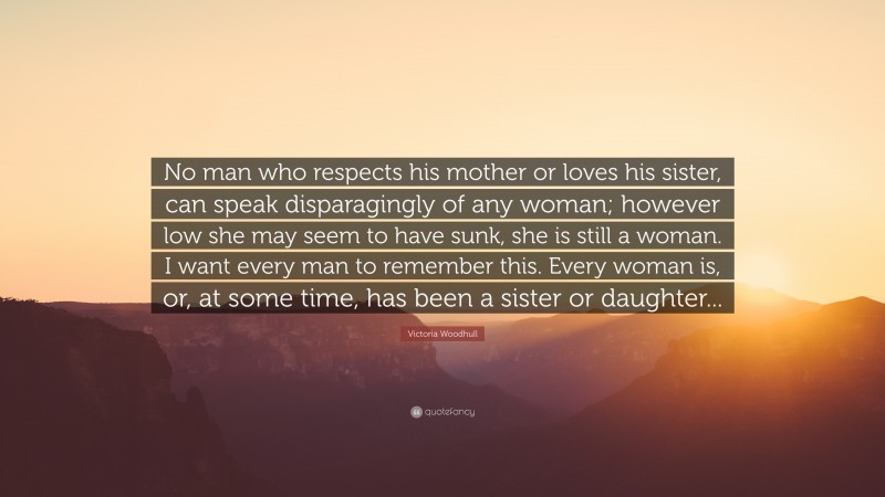 Victoria Woodhull Quote: “No man who respects his mother or loves his sister, can speak disparagingly of any woman; however low she may seem to have sunk, she is still a woman. I want every man to remember this. Every woman is, or, at some time, has been a sister or daughter...”