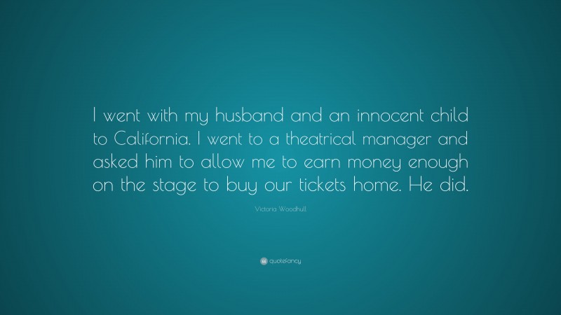 Victoria Woodhull Quote: “I went with my husband and an innocent child to California. I went to a theatrical manager and asked him to allow me to earn money enough on the stage to buy our tickets home. He did.”
