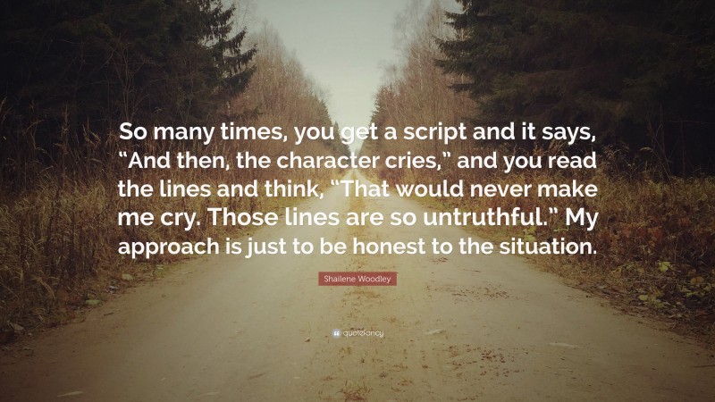 Shailene Woodley Quote: “So many times, you get a script and it says, “And then, the character cries,” and you read the lines and think, “That would never make me cry. Those lines are so untruthful.” My approach is just to be honest to the situation.”