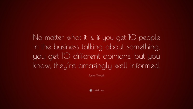 James Woods Quote: “No matter what it is, if you get 10 people in the business talking about something, you get 10 different opinions, but you know, they’re amazingly well informed.”