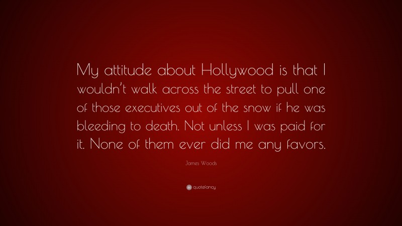 James Woods Quote: “My attitude about Hollywood is that I wouldn’t walk across the street to pull one of those executives out of the snow if he was bleeding to death. Not unless I was paid for it. None of them ever did me any favors.”