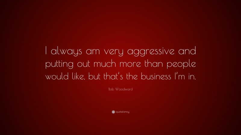 Bob Woodward Quote: “I always am very aggressive and putting out much more than people would like, but that’s the business I’m in.”