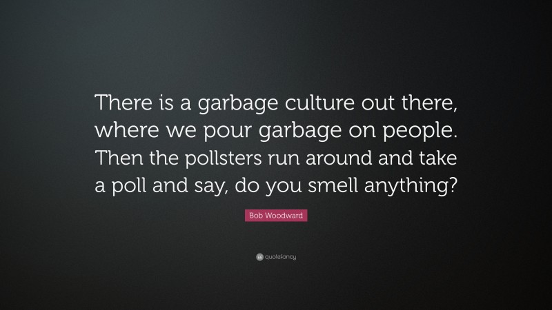 Bob Woodward Quote: “There is a garbage culture out there, where we pour garbage on people. Then the pollsters run around and take a poll and say, do you smell anything?”