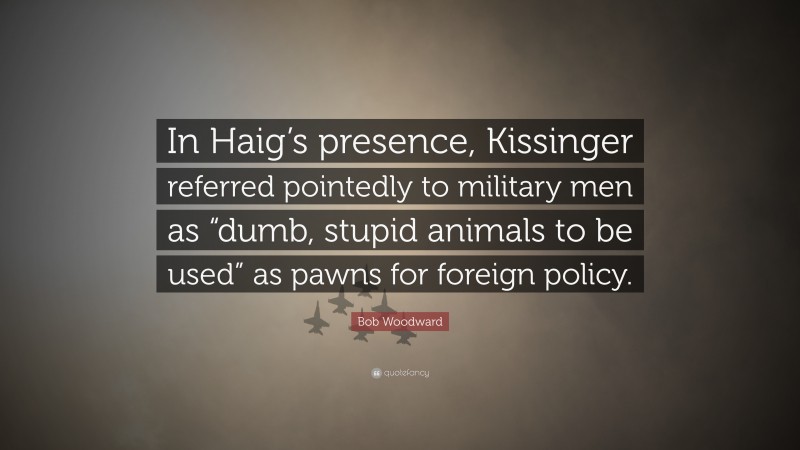 Bob Woodward Quote: “In Haig’s presence, Kissinger referred pointedly to military men as “dumb, stupid animals to be used” as pawns for foreign policy.”