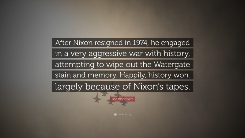 Bob Woodward Quote: “After Nixon resigned in 1974, he engaged in a very aggressive war with history, attempting to wipe out the Watergate stain and memory. Happily, history won, largely because of Nixon’s tapes.”