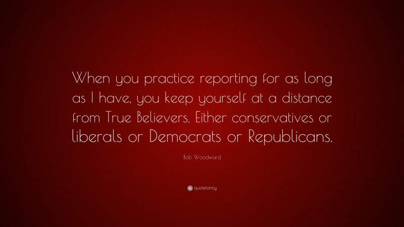 Bob Woodward Quote: “When you practice reporting for as long as I have, you keep yourself at a distance from True Believers. Either conservatives or liberals or Democrats or Republicans.”