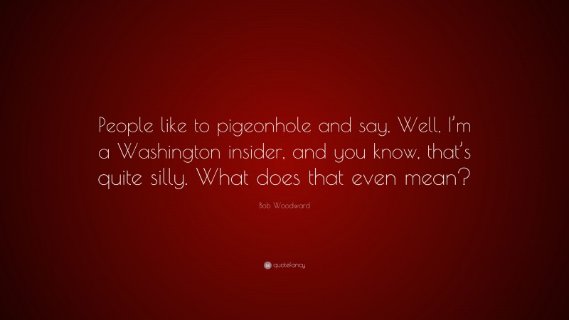 Bob Woodward Quote: “People like to pigeonhole and say, Well, I’m a Washington insider, and you know, that’s quite silly. What does that even mean?”