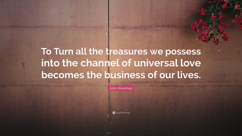 John Woolman Quote: “To Turn all the treasures we possess into the channel of universal love becomes the business of our lives.”