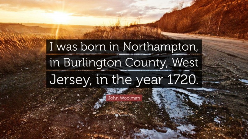 John Woolman Quote: “I was born in Northampton, in Burlington County, West Jersey, in the year 1720.”