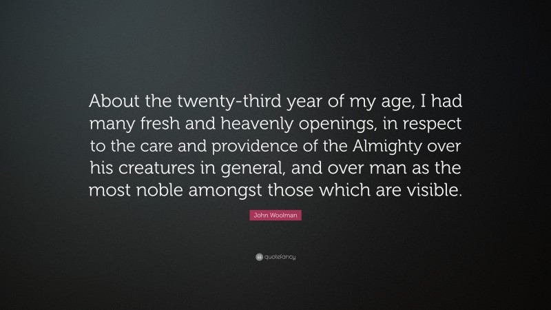 John Woolman Quote: “About the twenty-third year of my age, I had many fresh and heavenly openings, in respect to the care and providence of the Almighty over his creatures in general, and over man as the most noble amongst those which are visible.”