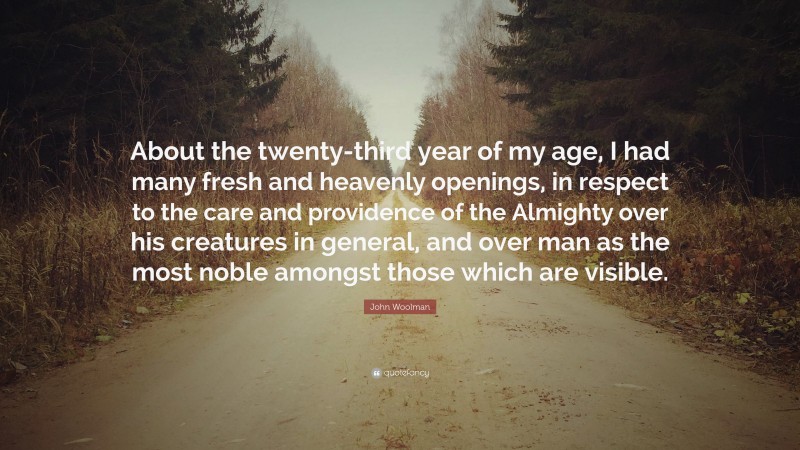 John Woolman Quote: “About the twenty-third year of my age, I had many fresh and heavenly openings, in respect to the care and providence of the Almighty over his creatures in general, and over man as the most noble amongst those which are visible.”