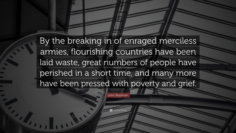 John Woolman Quote: “By the breaking in of enraged merciless armies, flourishing countries have been laid waste, great numbers of people have perished in a short time, and many more have been pressed with poverty and grief.”
