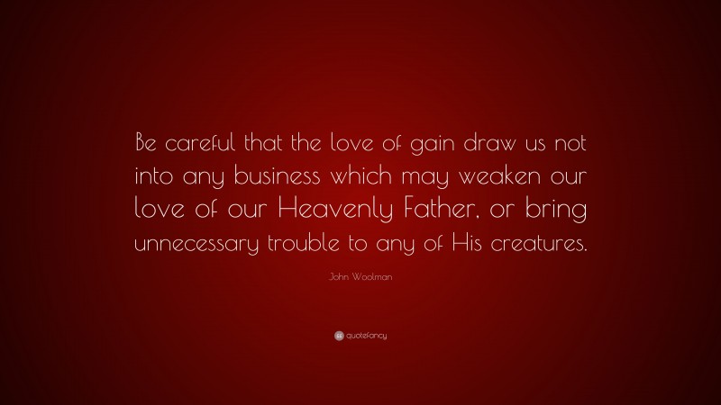 John Woolman Quote: “Be careful that the love of gain draw us not into any business which may weaken our love of our Heavenly Father, or bring unnecessary trouble to any of His creatures.”