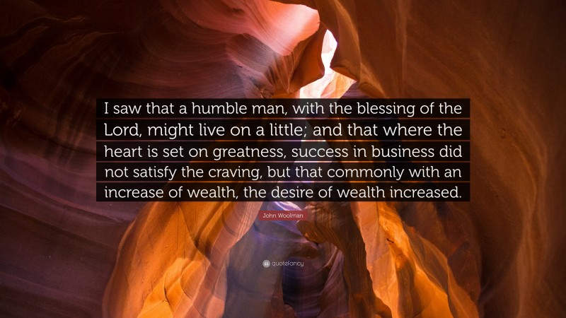 John Woolman Quote: “I saw that a humble man, with the blessing of the Lord, might live on a little; and that where the heart is set on greatness, success in business did not satisfy the craving, but that commonly with an increase of wealth, the desire of wealth increased.”