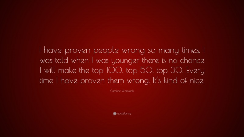 Caroline Wozniacki Quote: “I have proven people wrong so many times. I was told when I was younger there is no chance I will make the top 100, top 50, top 30. Every time I have proven them wrong. It’s kind of nice.”