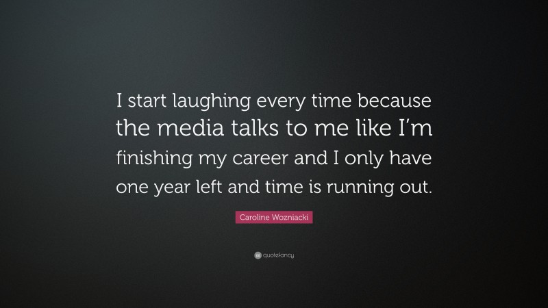 Caroline Wozniacki Quote: “I start laughing every time because the media talks to me like I’m finishing my career and I only have one year left and time is running out.”
